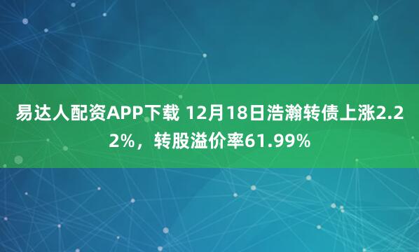 易达人配资APP下载 12月18日浩瀚转债上涨2.22%，转股溢价率61.99%