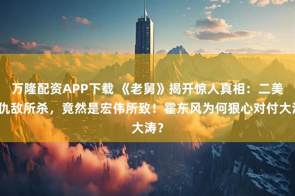 万隆配资APP下载 《老舅》揭开惊人真相：二美非仇敌所杀，竟然是宏伟所致！霍东风为何狠心对付大涛？