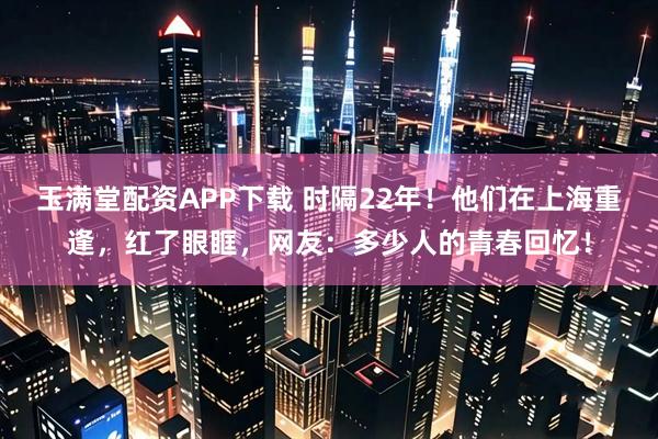 玉满堂配资APP下载 时隔22年！他们在上海重逢，红了眼眶，网友：多少人的青春回忆！
