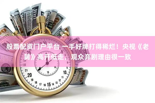股票配资门户平台 一手好牌打得稀烂！央视《老舅》高开低走，观众弃剧理由很一致