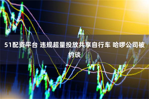 51配资平台 违规超量投放共享自行车 哈啰公司被约谈