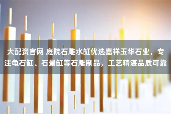 大配资官网 庭院石雕水缸优选嘉祥玉华石业，专注龟石缸、石景缸等石雕制品，工艺精湛品质可靠