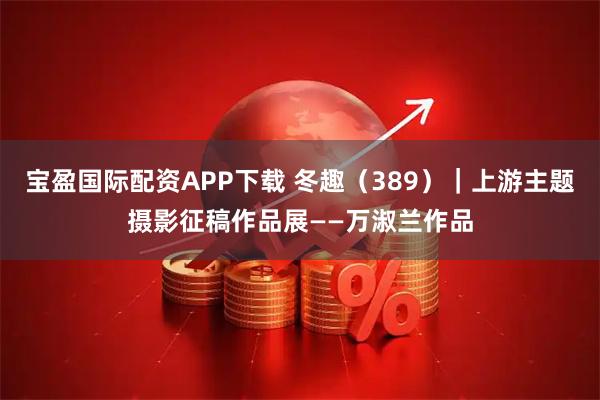 宝盈国际配资APP下载 冬趣（389）｜上游主题摄影征稿作品展——万淑兰作品