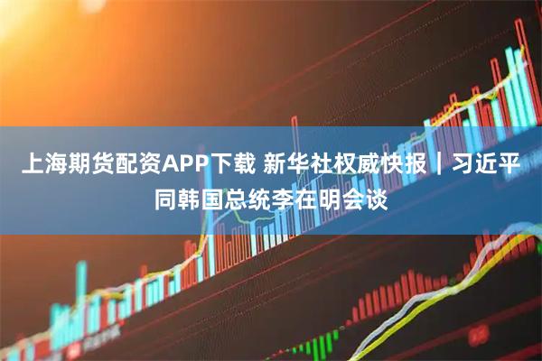 上海期货配资APP下载 新华社权威快报｜习近平同韩国总统李在明会谈