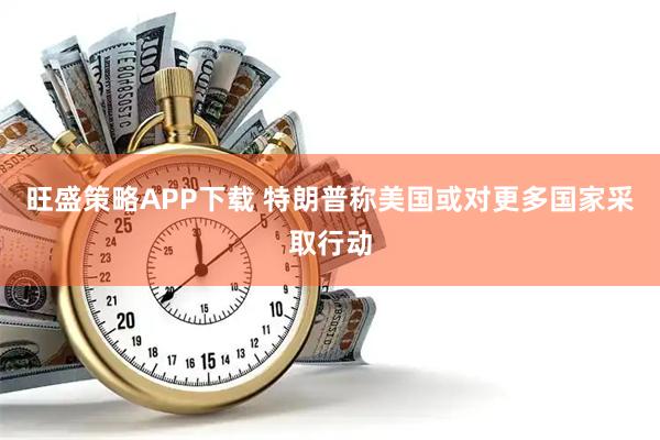 旺盛策略APP下载 特朗普称美国或对更多国家采取行动