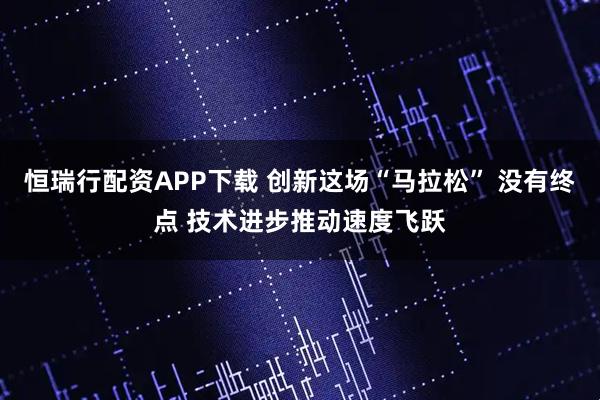 恒瑞行配资APP下载 创新这场“马拉松” 没有终点 技术进步推动速度飞跃