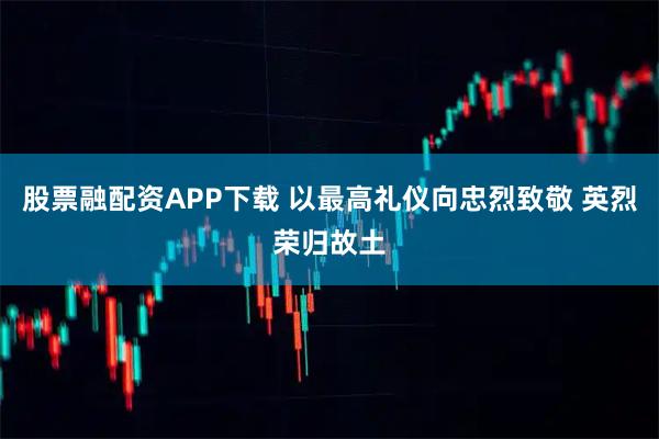 股票融配资APP下载 以最高礼仪向忠烈致敬 英烈荣归故土