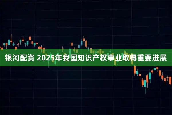 银河配资 2025年我国知识产权事业取得重要进展