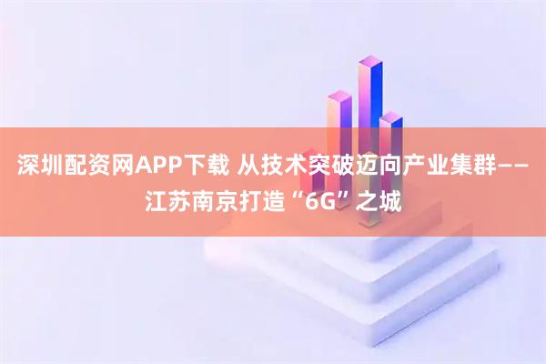 深圳配资网APP下载 从技术突破迈向产业集群——江苏南京打造“6G”之城