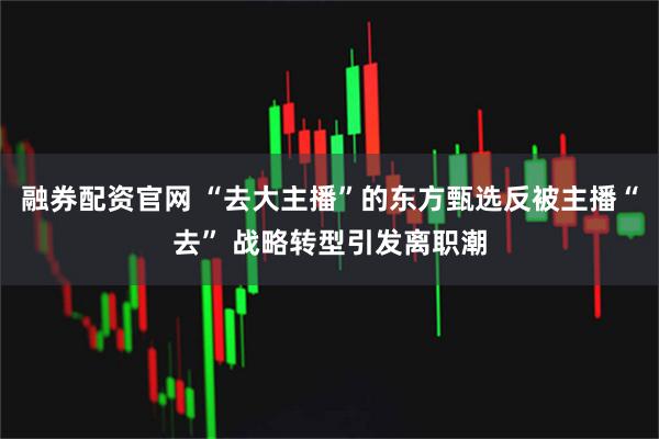 融券配资官网 “去大主播”的东方甄选反被主播“去” 战略转型引发离职潮