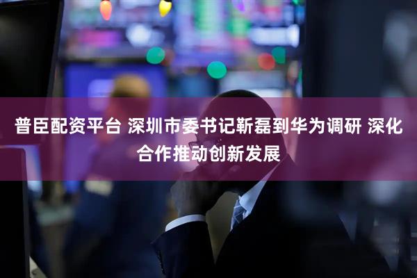普臣配资平台 深圳市委书记靳磊到华为调研 深化合作推动创新发展