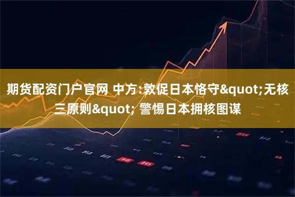 期货配资门户官网 中方:敦促日本恪守"无核三原则" 警惕日本拥核图谋