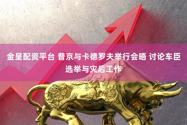 金呈配资平台 普京与卡德罗夫举行会晤 讨论车臣选举与灾后工作