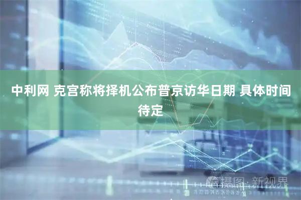 中利网 克宫称将择机公布普京访华日期 具体时间待定