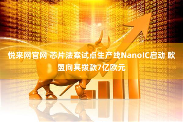 悦来网官网 芯片法案试点生产线NanoIC启动 欧盟向其拨款7亿欧元