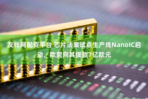 友钱网配资平台 芯片法案试点生产线NanoIC启动，欧盟向其拨款7亿欧元