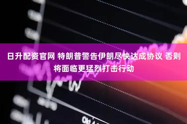 日升配资官网 特朗普警告伊朗尽快达成协议 否则将面临更猛烈打击行动