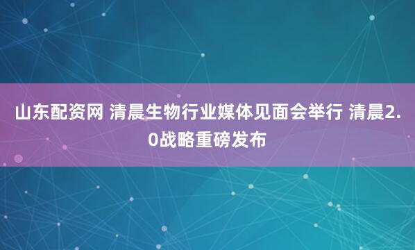 山东配资网 清晨生物行业媒体见面会举行 清晨2.0战略重磅发布