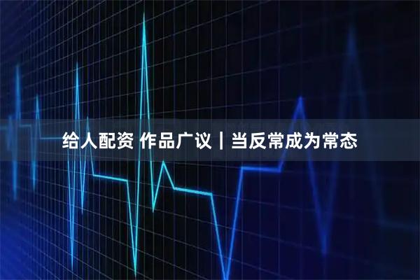 给人配资 作品广议｜当反常成为常态
