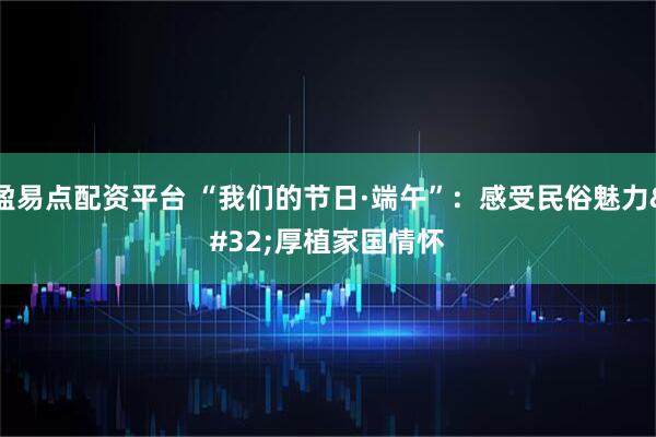 盈易点配资平台 “我们的节日·端午”：感受民俗魅力 厚植家国情怀