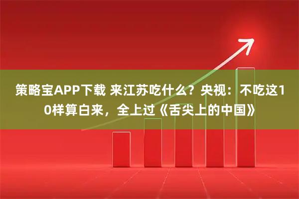 策略宝APP下载 来江苏吃什么?央视:不吃这10样算白来,全上过《舌尖上的中国》