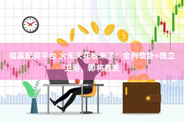 福赢配资平台 火车天花板来了！全列软卧+独立卫浴，即将首发